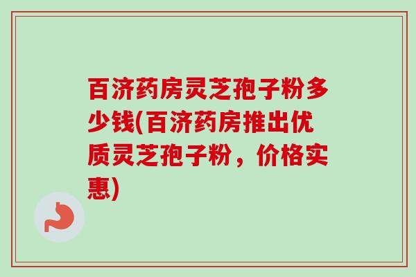 百济药房灵芝孢子粉多少钱(百济药房推出优质灵芝孢子粉,价格实惠) 百济药房灵芝孢子粉多少钱(百济药房推出优质灵芝孢子粉,价格实惠)
