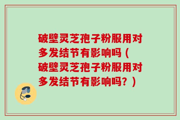 破壁灵芝孢子粉服用对多发结节有影响吗 (破壁灵芝孢子粉服用对多发结节有影响吗？)