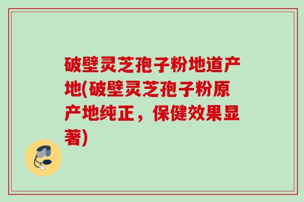 破壁灵芝孢子粉地道产地(破壁灵芝孢子粉原产地纯正,保健效果显著) 破壁灵芝孢子粉地道产地(破壁灵芝孢子粉原产地纯正,保健效果显著)