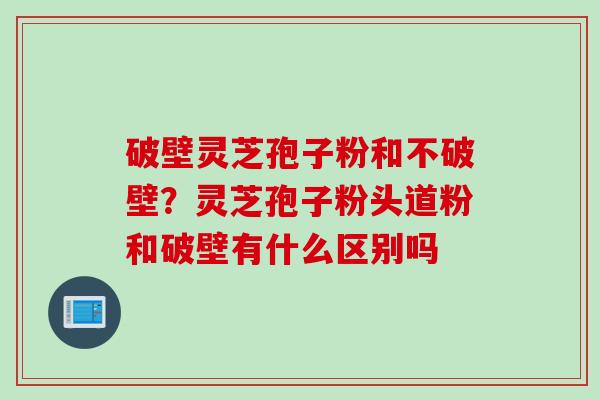 破壁灵芝孢子粉和不破壁？灵芝孢子粉头道粉和破壁有什么区别吗