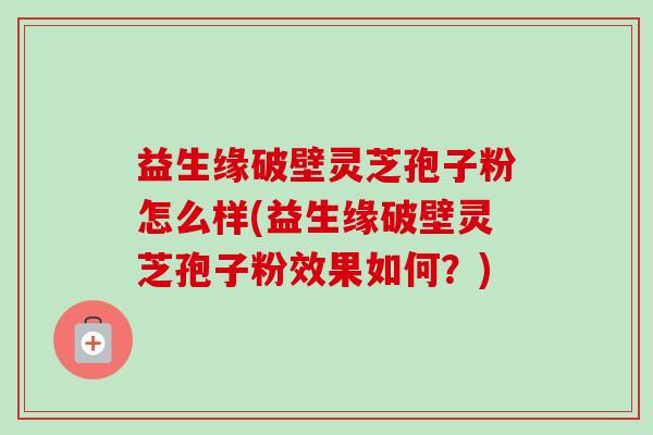 益生缘破壁灵芝孢子粉怎么样(益生缘破壁灵芝孢子粉效果如何?) 益生缘破壁灵芝孢子粉怎么样(益生缘破壁灵芝孢子粉效果如何?)