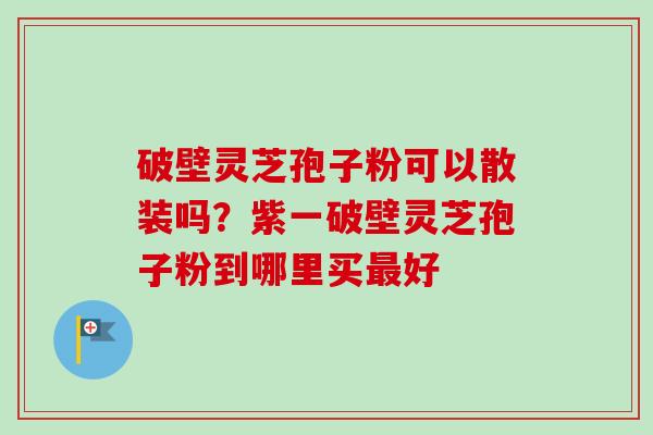 破壁灵芝孢子粉可以散装吗?紫一破壁灵芝孢子粉到哪里买好 破壁灵芝孢子粉可以散装吗?紫一破壁灵芝孢子粉到哪里买好