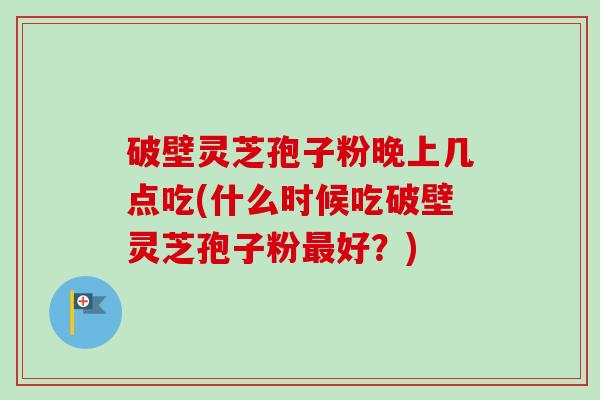 破壁灵芝孢子粉晚上几点吃(什么时候吃破壁灵芝孢子粉最好？)