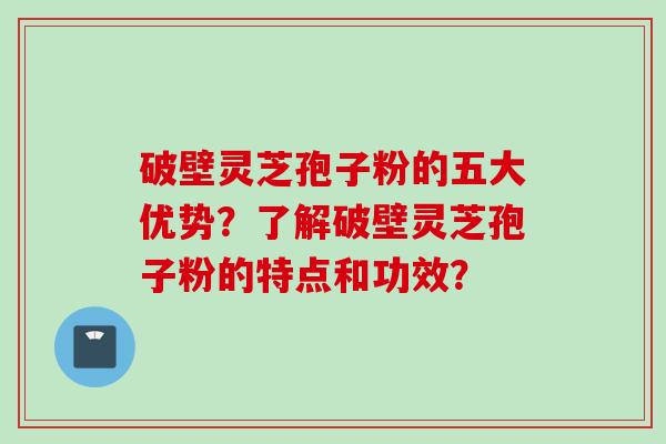 破壁灵芝孢子粉的五大优势？了解破壁灵芝孢子粉的特点和功效？