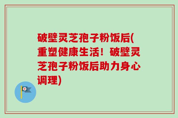 破壁灵芝孢子粉饭后(重塑健康生活！破壁灵芝孢子粉饭后助力身心调理)