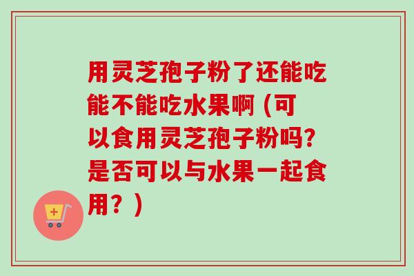 用灵芝孢子粉了还能吃能不能吃水果啊 (可以食用灵芝孢子粉吗？是否可以与水果一起食用？)