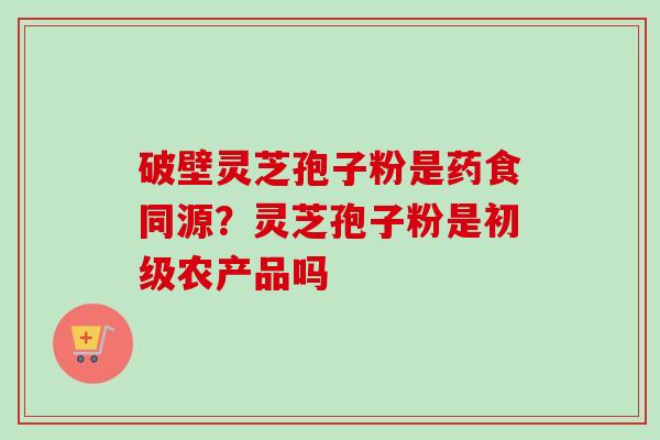 破壁灵芝孢子粉是药食同源？灵芝孢子粉是初级农产品吗