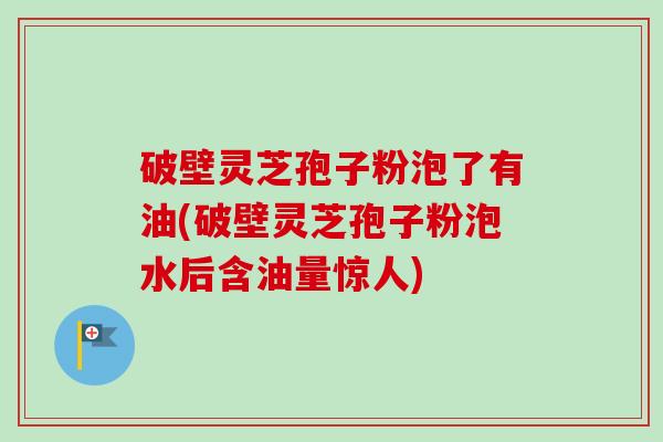 破壁灵芝孢子粉泡了有油(破壁灵芝孢子粉泡水后含油量惊人) 破壁灵芝孢子粉泡了有油(破壁灵芝孢子粉泡水后含油量惊人)