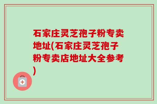 石家庄灵芝孢子粉专卖地址(石家庄灵芝孢子粉专卖店地址大全参考)