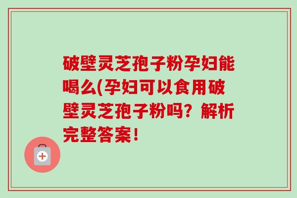 破壁灵芝孢子粉孕妇能喝么(孕妇可以食用破壁灵芝孢子粉吗？解析完整答案！