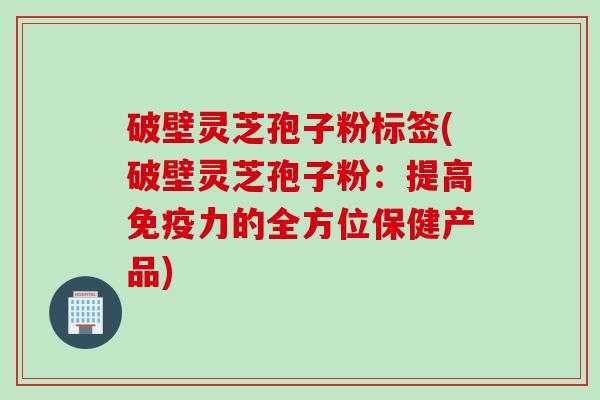 破壁灵芝孢子粉标签(破壁灵芝孢子粉：提高免疫力的全方位保健产品)