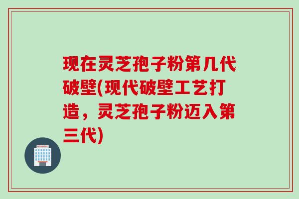 现在灵芝孢子粉第几代破壁(现代破壁工艺打造,灵芝孢子粉迈入第三代) 现在灵芝孢子粉第几代破壁(现代破壁工艺打造,灵芝孢子粉迈入第三代)