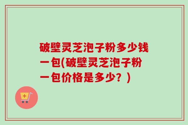 破壁灵芝泡子粉多少钱一包(破壁灵芝泡子粉一包价格是多少？)