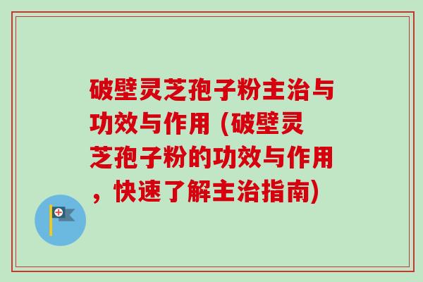 破壁灵芝孢子粉主治与功效与作用 (破壁灵芝孢子粉的功效与作用，快速了解主治指南)