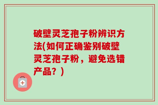 破壁灵芝孢子粉辨识方法(如何正确鉴别破壁灵芝孢子粉，避免选错产品？)