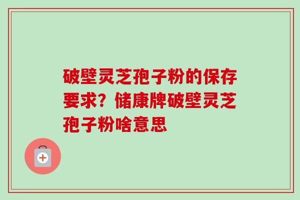 破壁灵芝孢子粉的保存要求?储康牌破壁灵芝孢子粉啥意思 破壁灵芝孢子粉的保存要求?储康牌破壁灵芝孢子粉啥意思