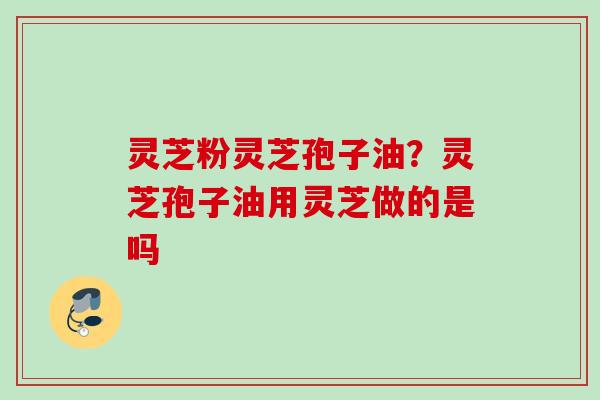 灵芝粉灵芝孢子油?灵芝孢子油用灵芝做的是吗 灵芝粉灵芝孢子油?灵芝孢子油用灵芝做的是吗