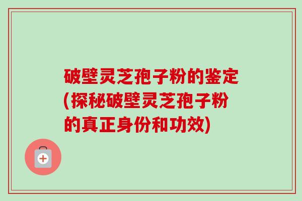 破壁灵芝孢子粉的鉴定(探秘破壁灵芝孢子粉的真正身份和功效)