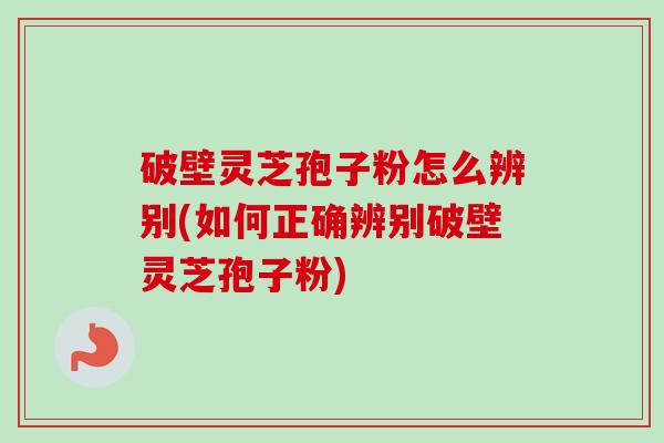 破壁灵芝孢子粉怎么辨别(如何正确辨别破壁灵芝孢子粉)