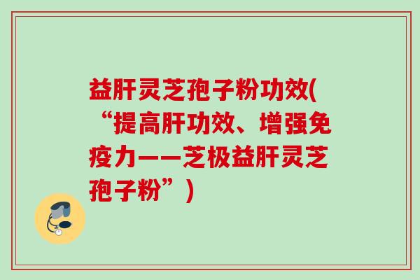 益肝灵芝孢子粉功效(“提高肝功效、增强免疫力——芝极益肝灵芝孢子粉”)