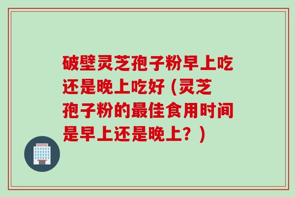 破壁灵芝孢子粉早上吃还是晚上吃好 (灵芝孢子粉的最佳食用时间是早上还是晚上？)