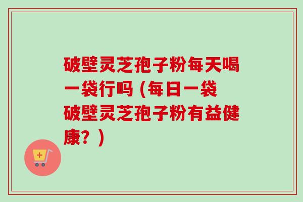 破壁灵芝孢子粉每天喝一袋行吗 (每日一袋破壁灵芝孢子粉有益健康？)