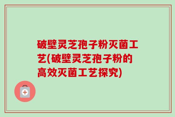 破壁灵芝孢子粉灭菌工艺(破壁灵芝孢子粉的高效灭菌工艺探究)