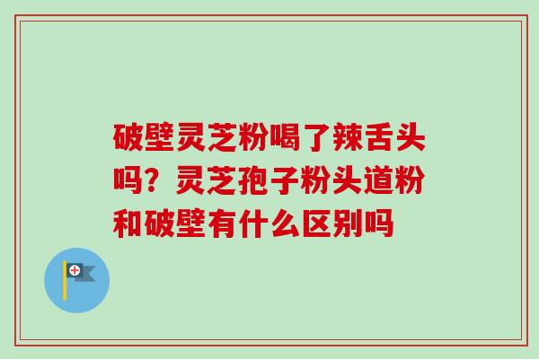 破壁灵芝粉喝了辣舌头吗?灵芝孢子粉头道粉和破壁有什么区别吗 破壁灵芝粉喝了辣舌头吗?灵芝孢子粉头道粉和破壁有什么区别吗