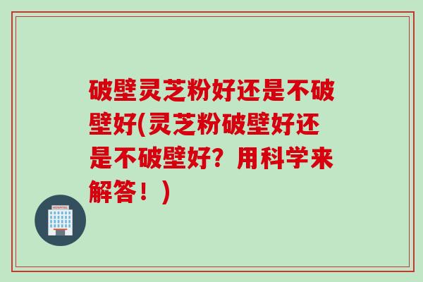 破壁灵芝粉好还是不破壁好(灵芝粉破壁好还是不破壁好？用科学来解答！)
