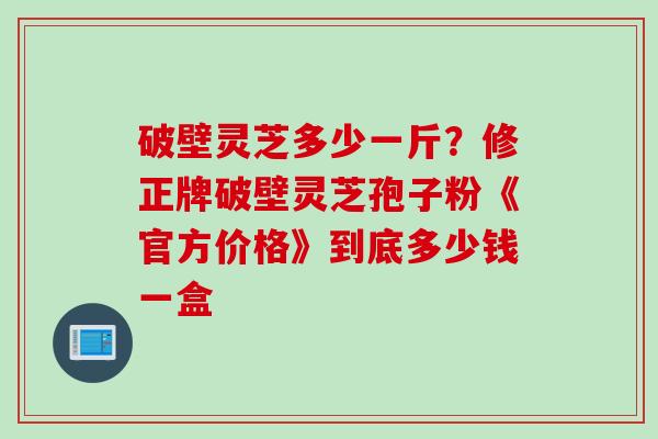 破壁灵芝多少一斤?修正牌破壁灵芝孢子粉《官方价格》到底多少钱一盒 破壁灵芝多少一斤?修正牌破壁灵芝孢子粉《官方价格》到底多少钱一盒