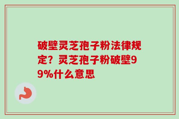 破壁灵芝孢子粉法律规定？灵芝孢子粉破壁99%什么意思