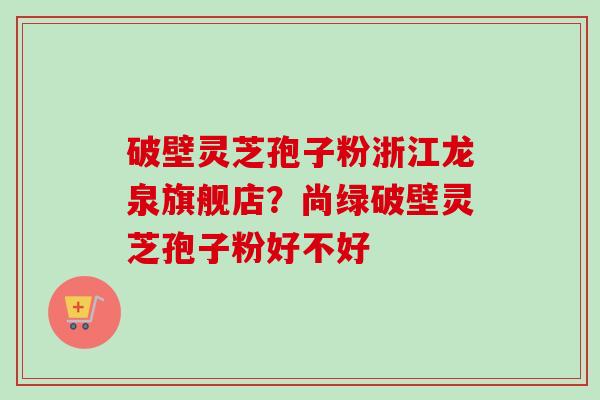 破壁灵芝孢子粉浙江龙泉旗舰店？尚绿破壁灵芝孢子粉好不好