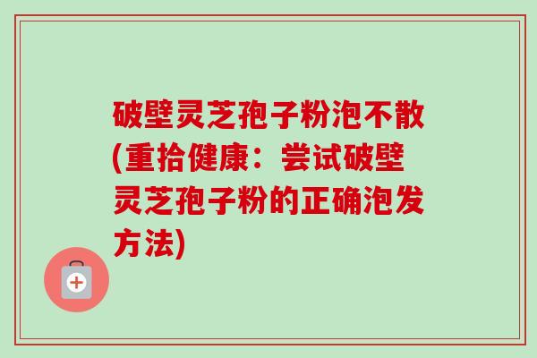 破壁灵芝孢子粉泡不散(重拾健康:尝试破壁灵芝孢子粉的正确泡发方法) 破壁灵芝孢子粉泡不散(重拾健康:尝试破壁灵芝孢子粉的正确泡发方法)