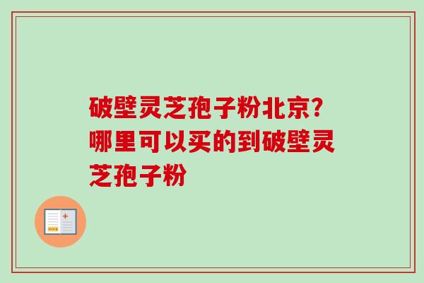 破壁灵芝孢子粉北京？哪里可以买的到破壁灵芝孢子粉