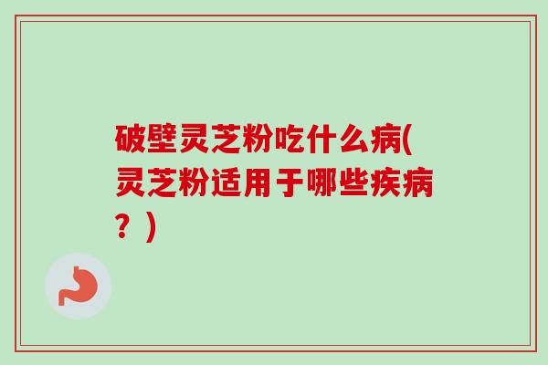破壁灵芝粉吃什么病(灵芝粉适用于哪些疾病？)