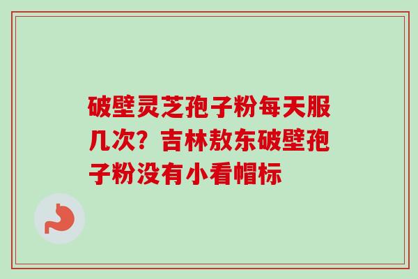 破壁灵芝孢子粉每天服几次？吉林敖东破壁孢子粉没有小看帽标