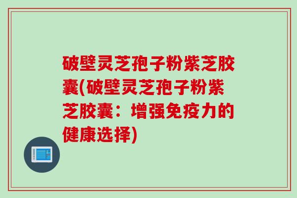破壁灵芝孢子粉紫芝胶囊(破壁灵芝孢子粉紫芝胶囊：增强免疫力的健康选择)