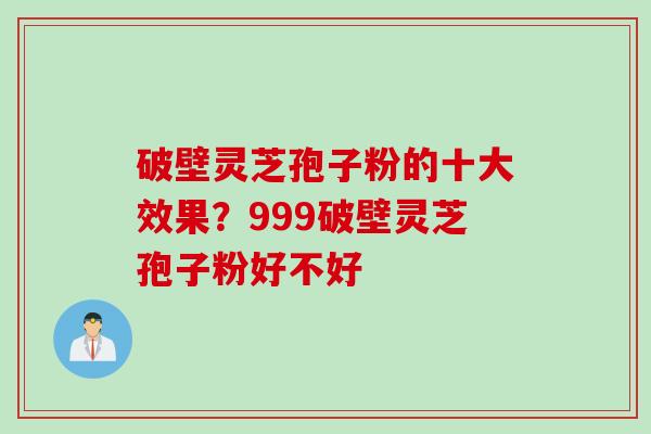 破壁灵芝孢子粉的十大效果？999破壁灵芝孢子粉好不好