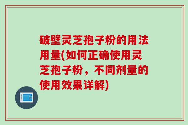破壁灵芝孢子粉的用法用量(如何正确使用灵芝孢子粉，不同剂量的使用效果详解)
