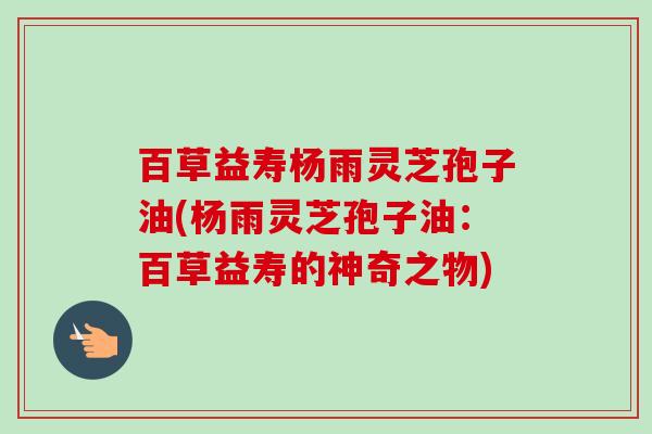 百草益寿杨雨灵芝孢子油(杨雨灵芝孢子油:百草益寿的神奇之物) 百草益寿杨雨灵芝孢子油(杨雨灵芝孢子油:百草益寿的神奇之物)