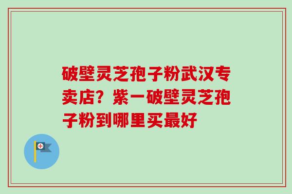 破壁灵芝孢子粉武汉专卖店？紫一破壁灵芝孢子粉到哪里买最好