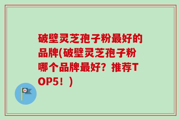 破壁灵芝孢子粉最好的品牌(破壁灵芝孢子粉哪个品牌最好？推荐TOP5！)