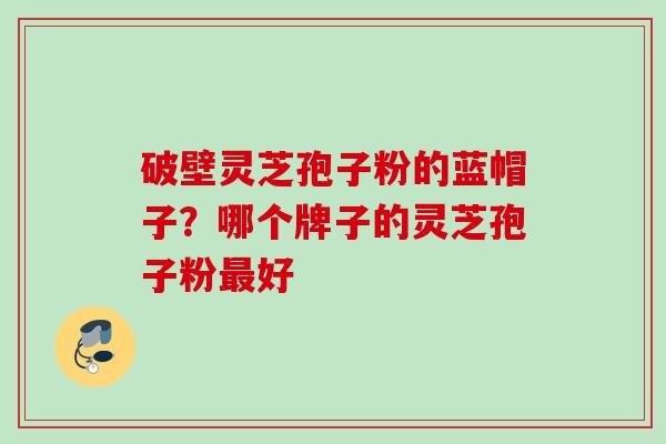 破壁灵芝孢子粉的蓝帽子？哪个牌子的灵芝孢子粉最好