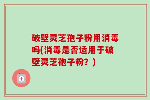 破壁灵芝孢子粉用消毒吗(消毒是否适用于破壁灵芝孢子粉？)