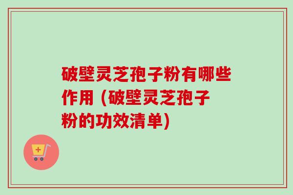 破壁灵芝孢子粉有哪些作用 (破壁灵芝孢子粉的功效清单) 破壁灵芝孢子粉有哪些作用 (破壁灵芝孢子粉的功效清单)