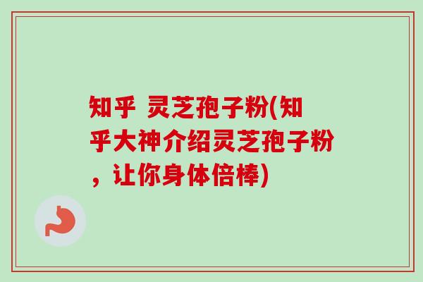 知乎 灵芝孢子粉(知乎大神介绍灵芝孢子粉，让你身体倍棒)