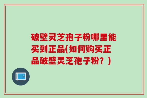 破壁灵芝孢子粉哪里能买到正品(如何购买正品破壁灵芝孢子粉？)