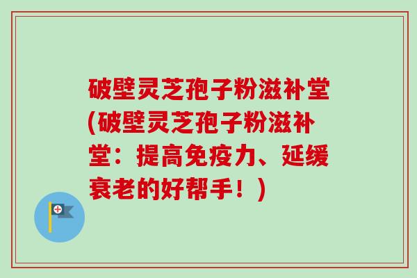破壁灵芝孢子粉滋补堂(破壁灵芝孢子粉滋补堂：提高免疫力、延缓衰老的好帮手！)