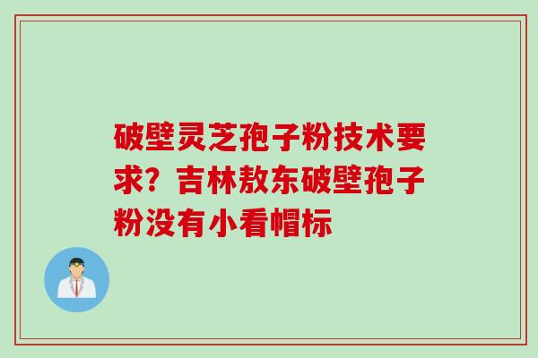 破壁灵芝孢子粉技术要求？吉林敖东破壁孢子粉没有小看帽标