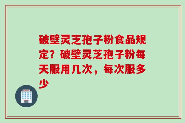 破壁灵芝孢子粉食品规定?破壁灵芝孢子粉每天服用几次,每次服多少 破壁灵芝孢子粉食品规定?破壁灵芝孢子粉每天服用几次,每次服多少